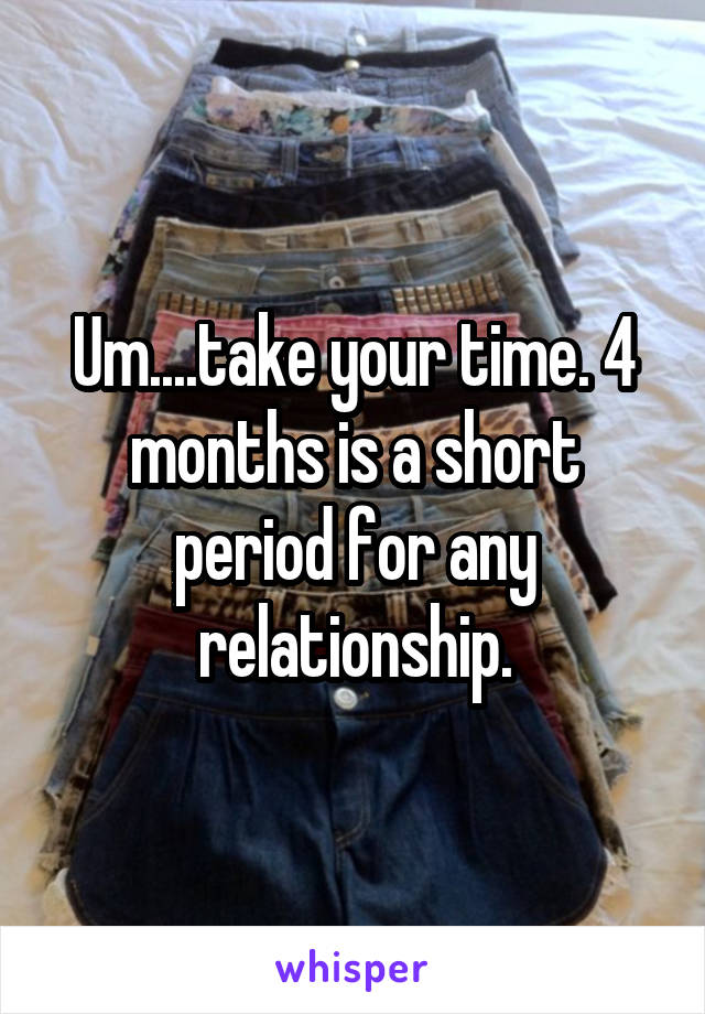Um....take your time. 4 months is a short period for any relationship.