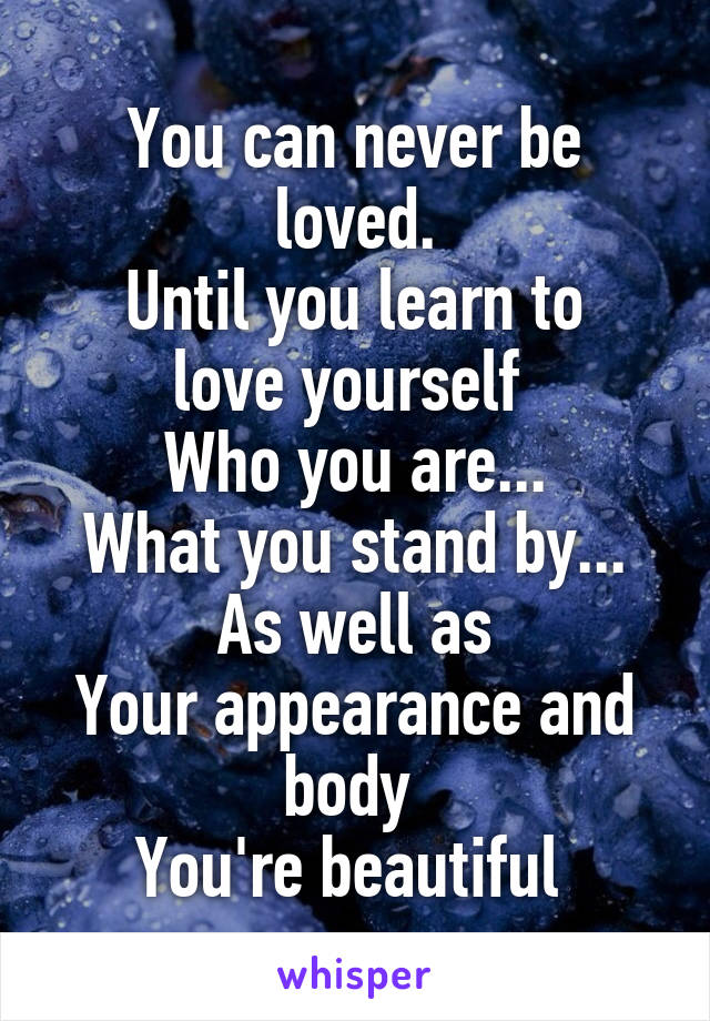 You can never be loved.
Until you learn to love yourself 
Who you are...
What you stand by...
As well as
Your appearance and body 
You're beautiful 