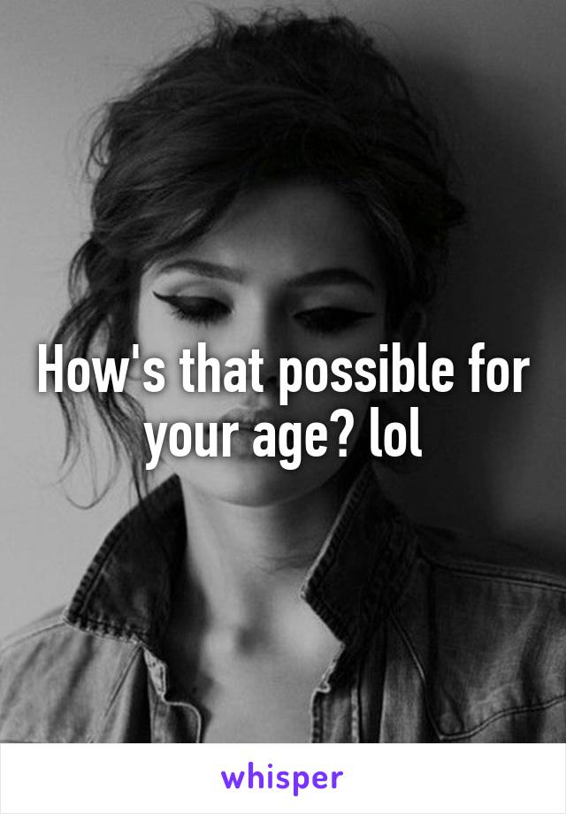 How's that possible for your age? lol