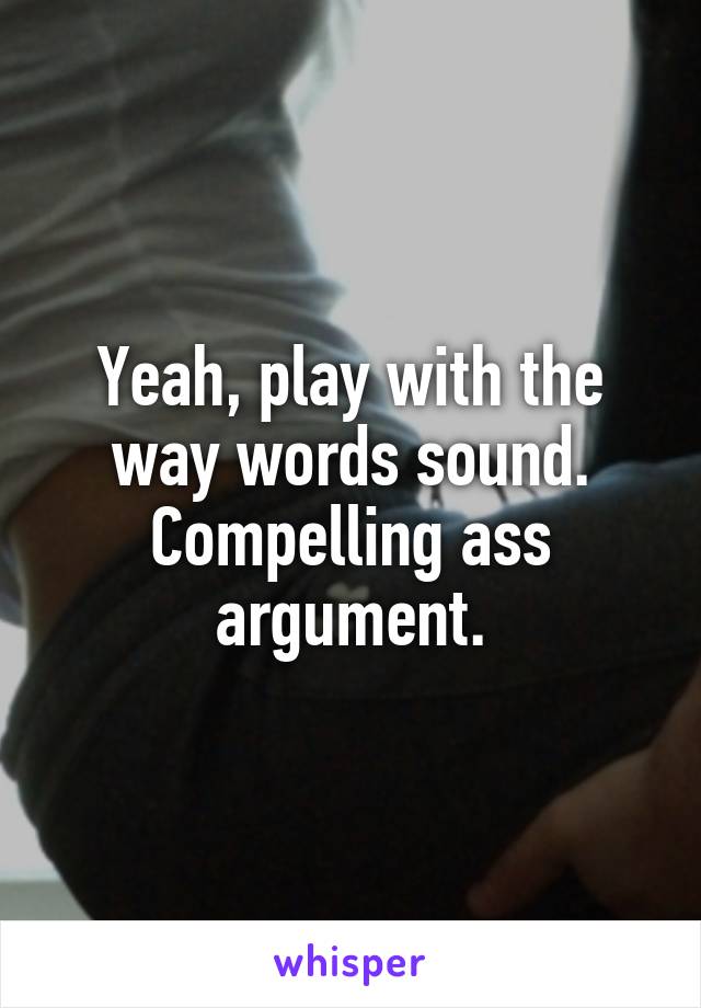 Yeah, play with the way words sound. Compelling ass argument.