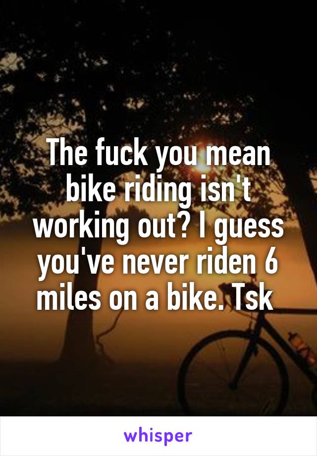 The fuck you mean bike riding isn't working out? I guess you've never riden 6 miles on a bike. Tsk 