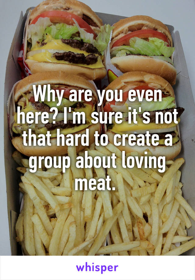Why are you even here? I'm sure it's not that hard to create a group about loving meat. 