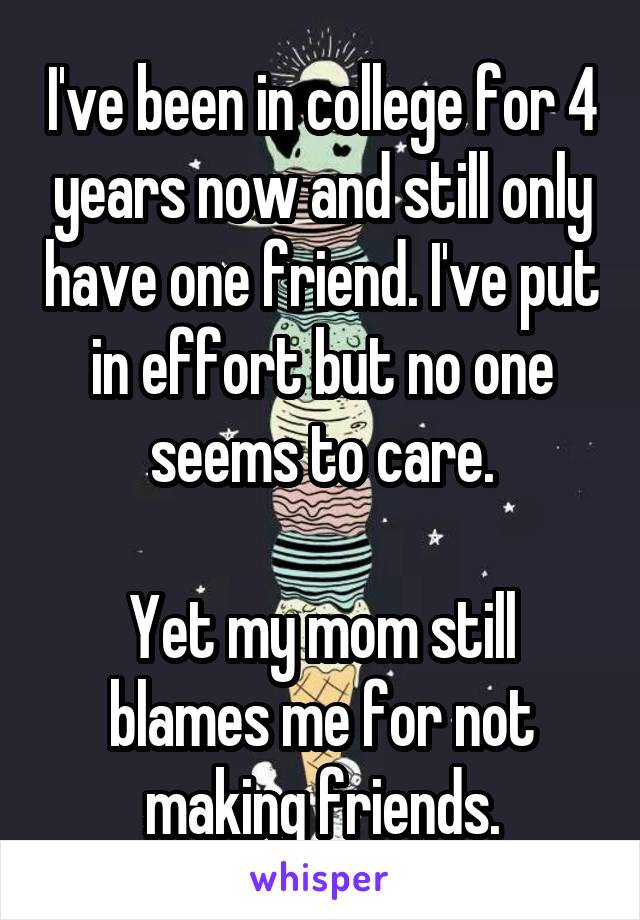 I've been in college for 4 years now and still only have one friend. I've put in effort but no one seems to care.

Yet my mom still blames me for not making friends.