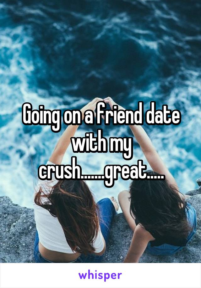 Going on a friend date with my crush.......great.....