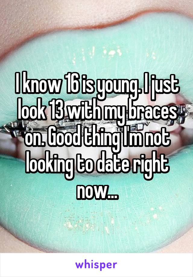 I know 16 is young. I just look 13 with my braces on. Good thing I'm not looking to date right now...