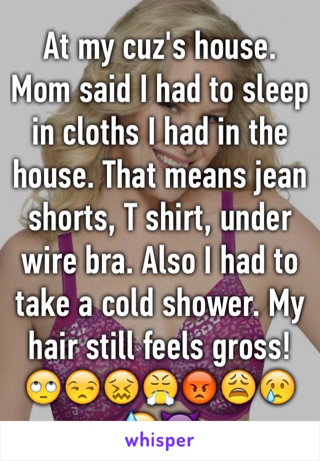 At my cuz's house. Mom said I had to sleep in cloths I had in the house. That means jean shorts, T shirt, under wire bra. Also I had to take a cold shower. My hair still feels gross!🙄😒😖😤😡😩😢😓👿