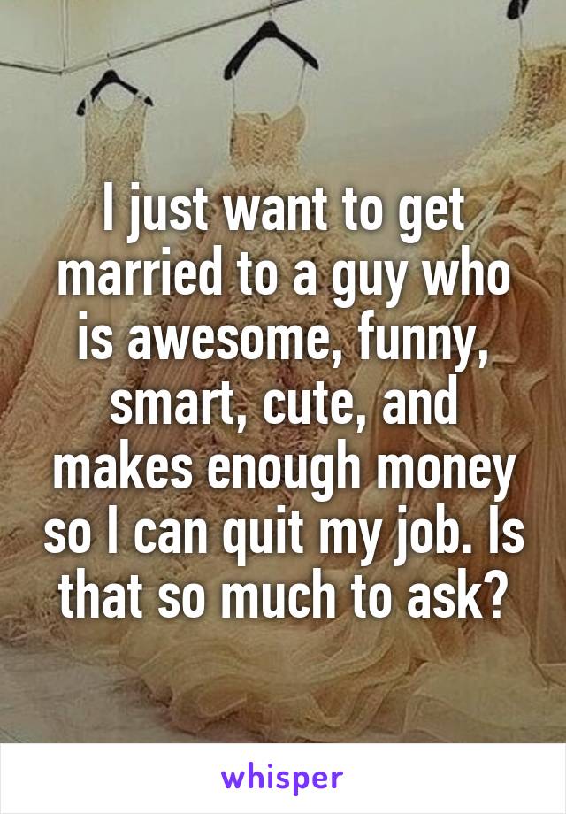 I just want to get married to a guy who is awesome, funny, smart, cute, and makes enough money so I can quit my job. Is that so much to ask?