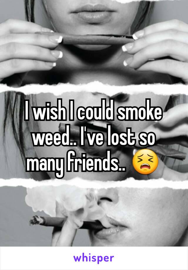 I wish I could smoke weed.. I've lost so many friends.. 😣