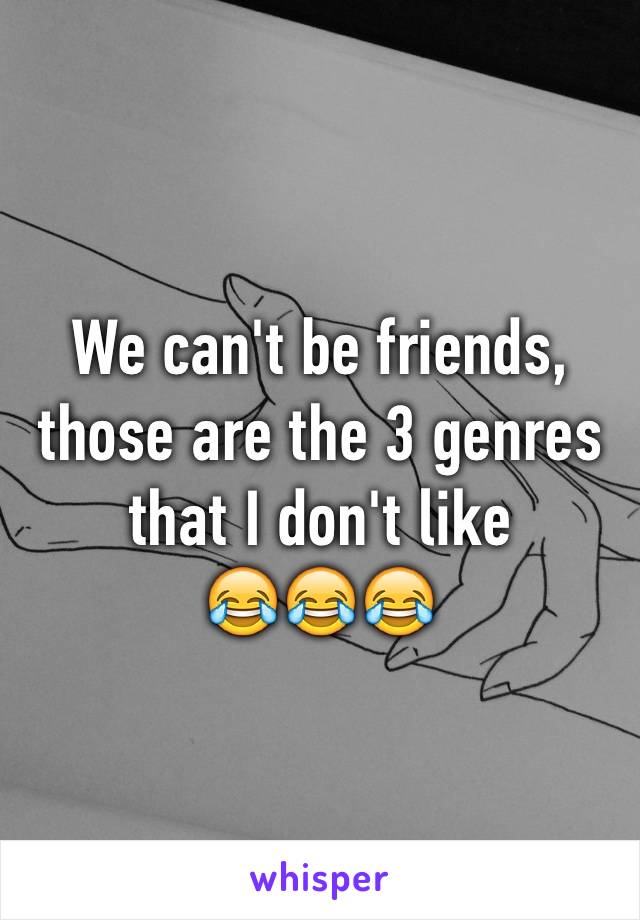 We can't be friends, those are the 3 genres that I don't like
😂😂😂