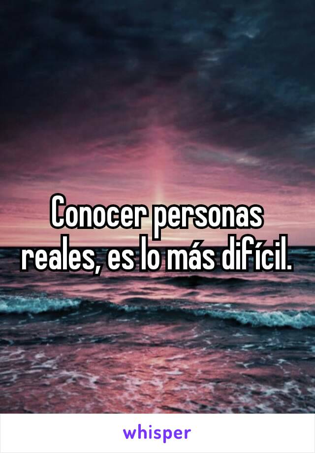 Conocer personas reales, es lo más difícil.