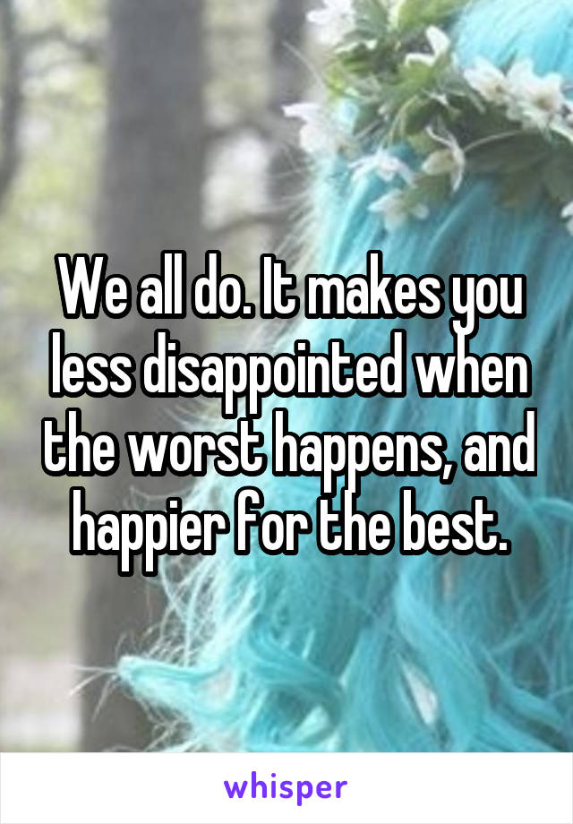 We all do. It makes you less disappointed when the worst happens, and happier for the best.