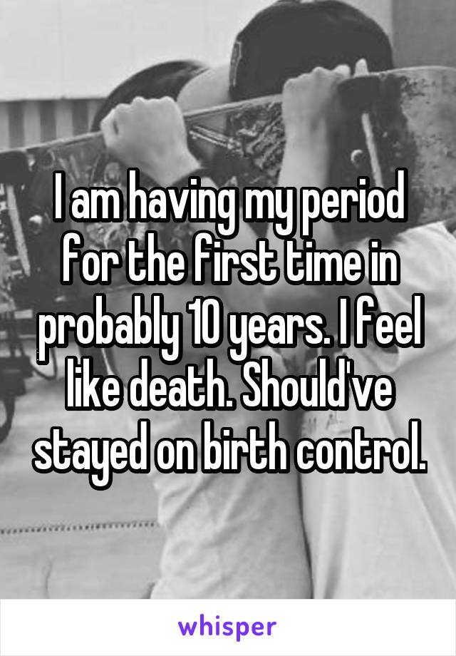 I am having my period for the first time in probably 10 years. I feel like death. Should've stayed on birth control.