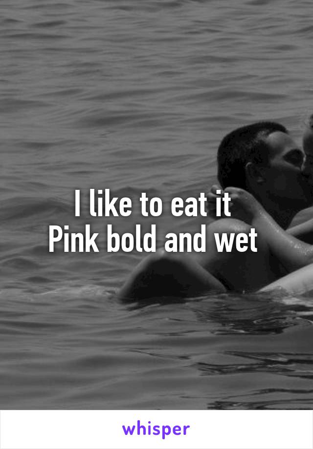 I like to eat it 
Pink bold and wet 