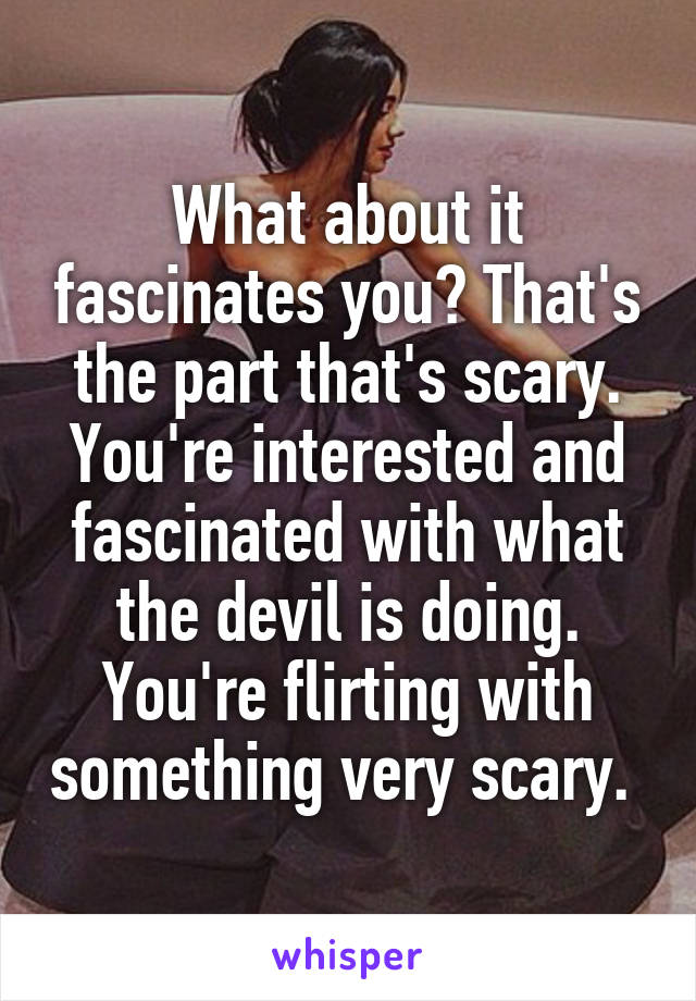 What about it fascinates you? That's the part that's scary. You're interested and fascinated with what the devil is doing. You're flirting with something very scary. 