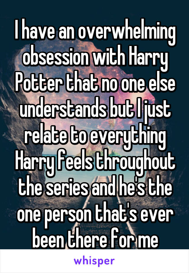 I have an overwhelming obsession with Harry Potter that no one else understands but I just relate to everything Harry feels throughout the series and he's the one person that's ever been there for me