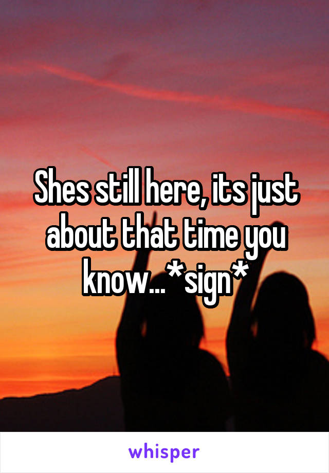 Shes still here, its just about that time you know...*sign*