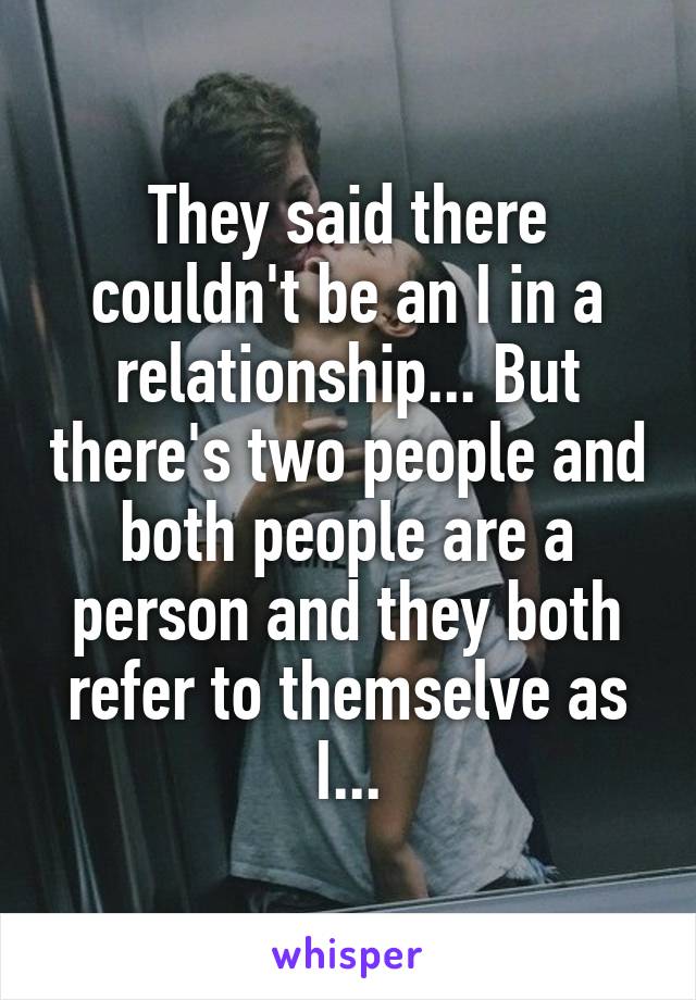 They said there couldn't be an I in a relationship... But there's two people and both people are a person and they both refer to themselve as I...