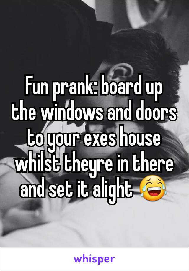 Fun prank: board up the windows and doors to your exes house whilst theyre in there and set it alight 😂