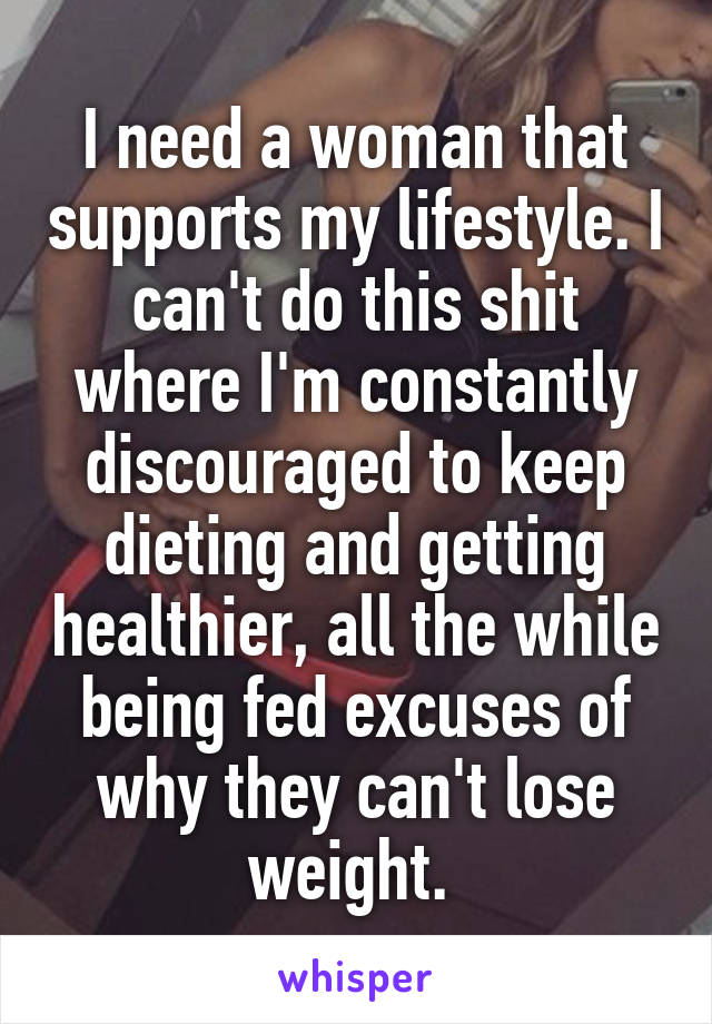 I need a woman that supports my lifestyle. I can't do this shit where I'm constantly discouraged to keep dieting and getting healthier, all the while being fed excuses of why they can't lose weight. 