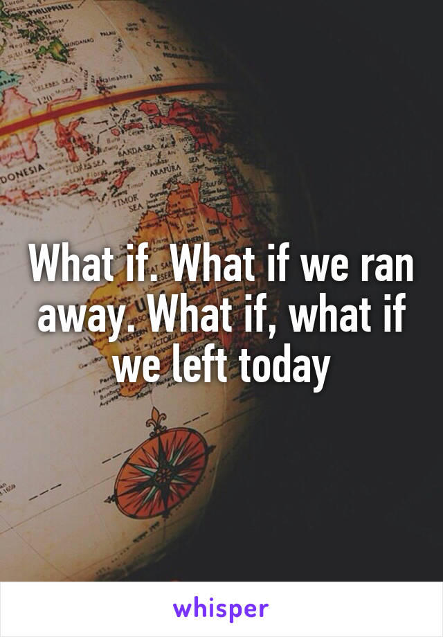 What if. What if we ran away. What if, what if we left today