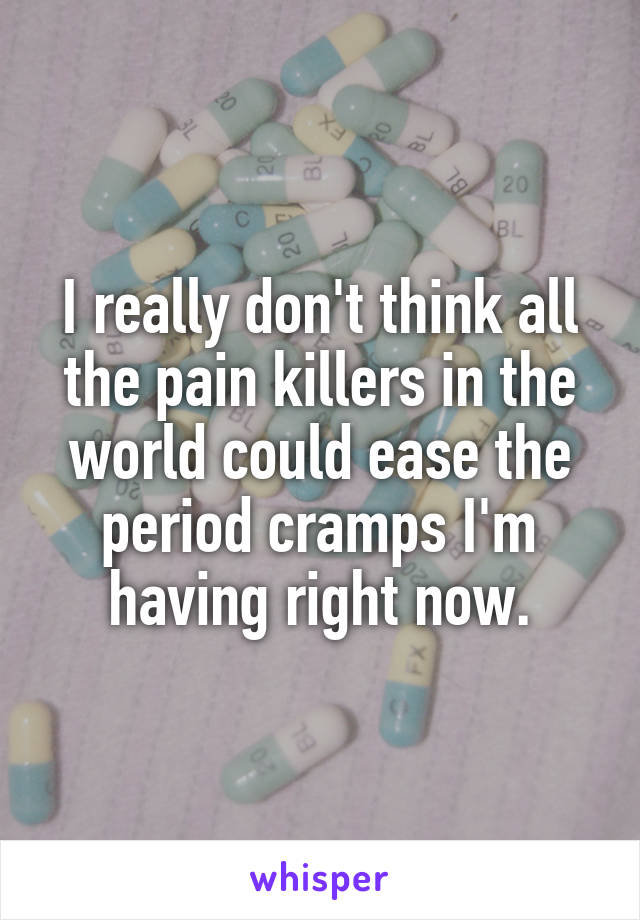 I really don't think all the pain killers in the world could ease the period cramps I'm having right now.