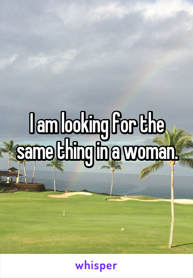 I am looking for the same thing in a woman.