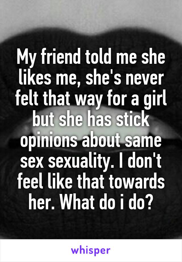 My friend told me she likes me, she's never felt that way for a girl but she has stick opinions about same sex sexuality. I don't feel like that towards her. What do i do?