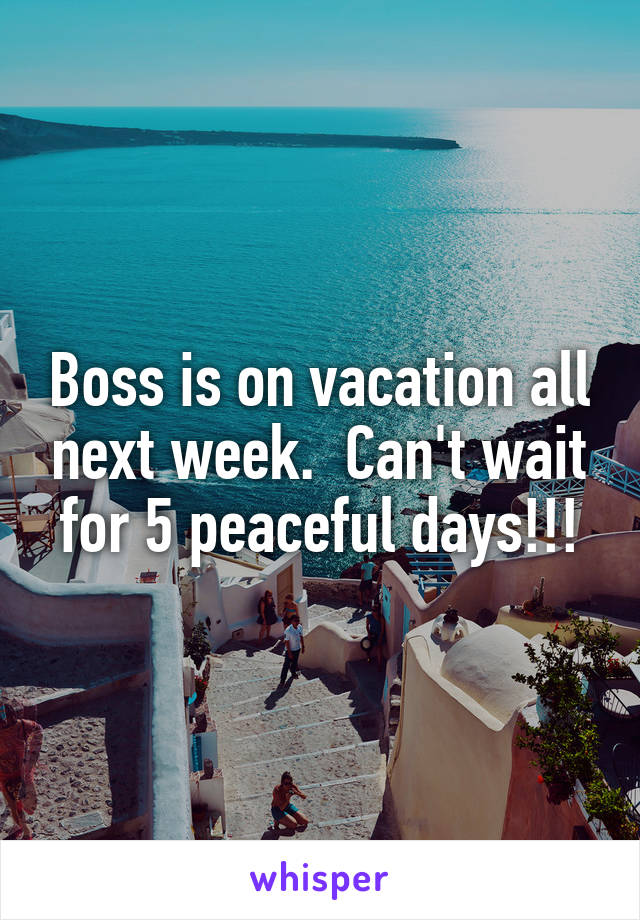 Boss is on vacation all next week.  Can't wait for 5 peaceful days!!!