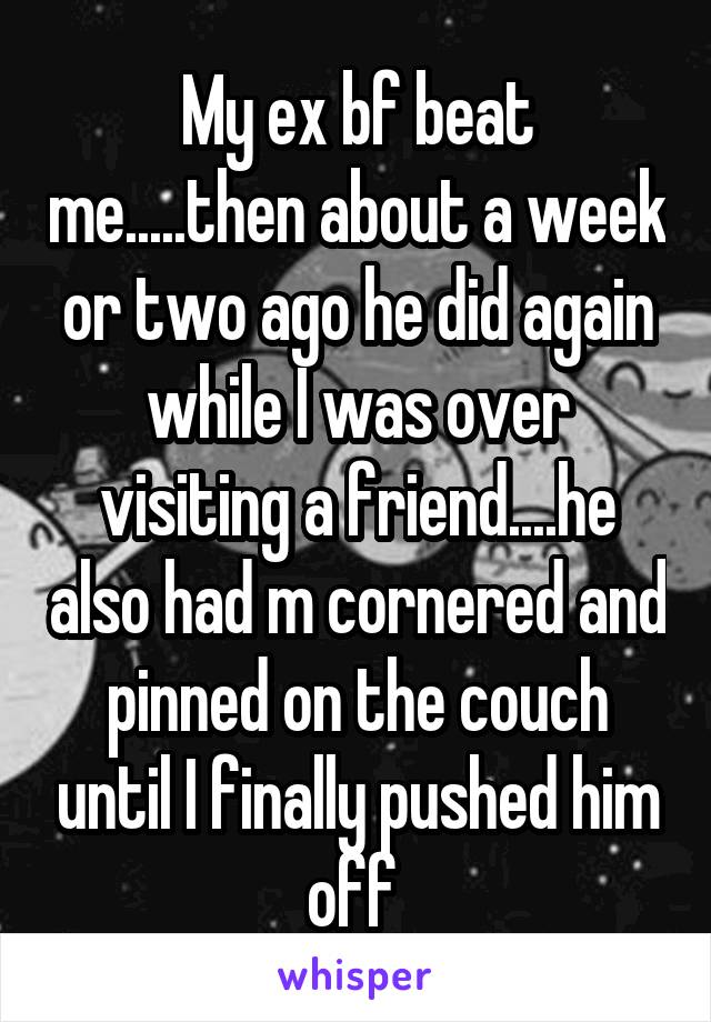 My ex bf beat me.....then about a week or two ago he did again while I was over visiting a friend....he also had m cornered and pinned on the couch until I finally pushed him off 