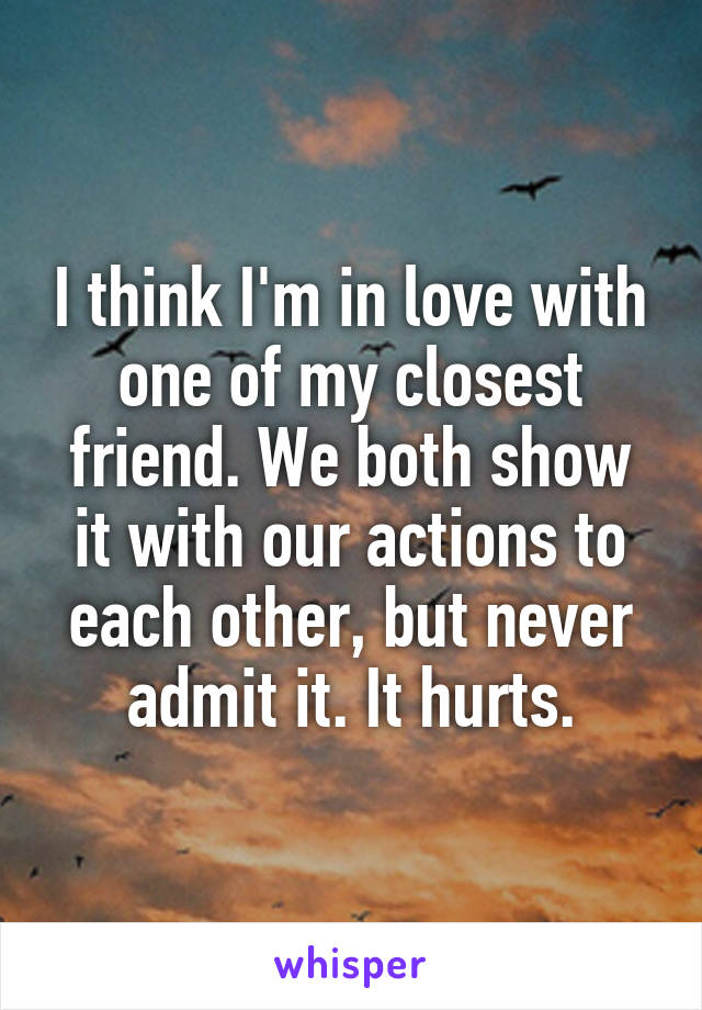 I think I'm in love with one of my closest friend. We both show it with our actions to each other, but never admit it. It hurts.