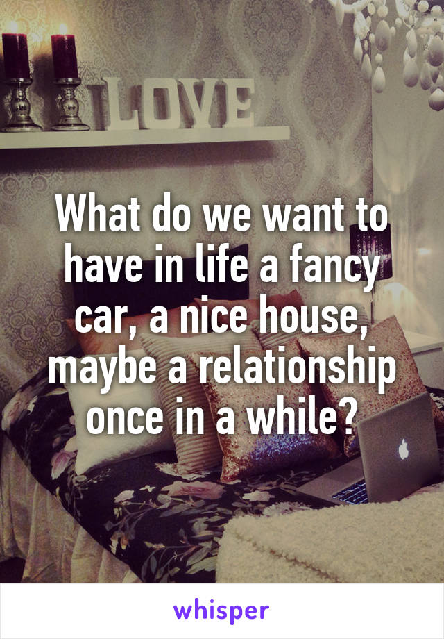 What do we want to have in life a fancy car, a nice house, maybe a relationship once in a while?