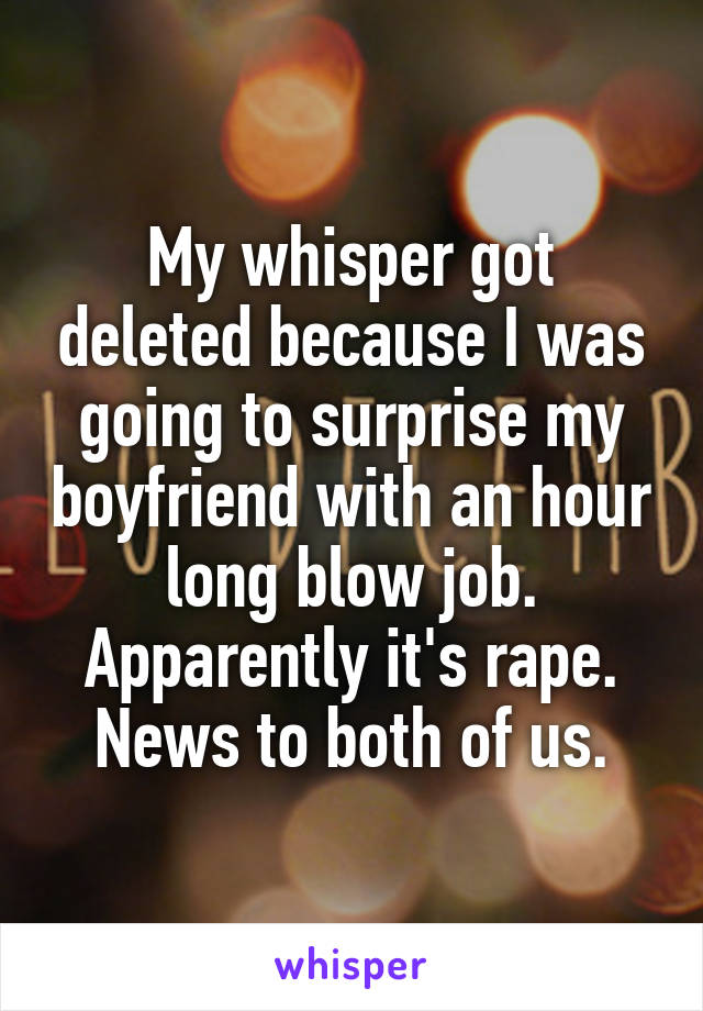 My whisper got deleted because I was going to surprise my boyfriend with an hour long blow job. Apparently it's rape. News to both of us.