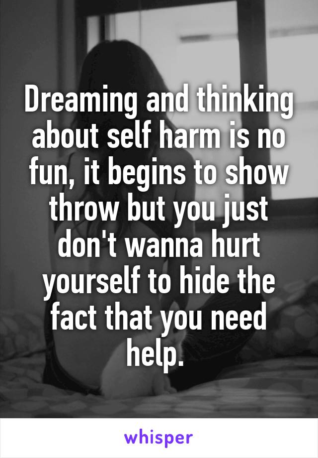 Dreaming and thinking about self harm is no fun, it begins to show throw but you just don't wanna hurt yourself to hide the fact that you need help. 