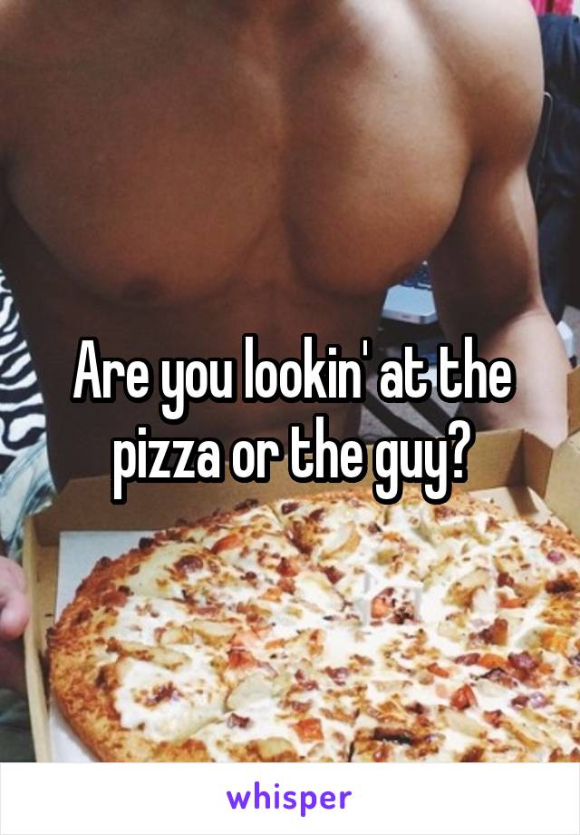 Are you lookin' at the pizza or the guy?