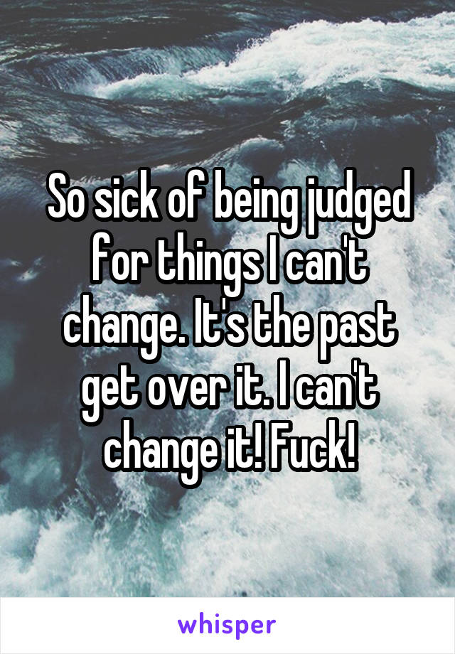 So sick of being judged for things I can't change. It's the past get over it. I can't change it! Fuck!