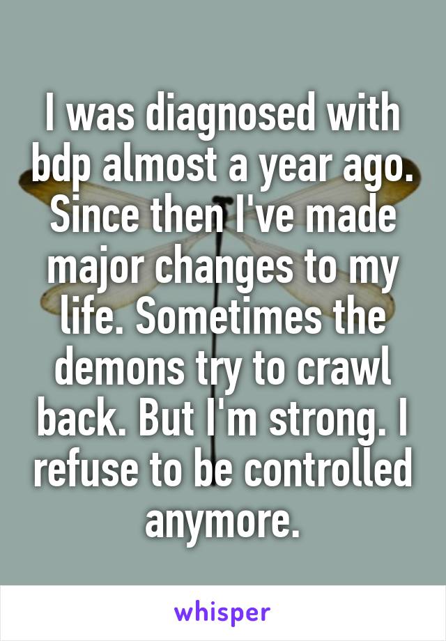 I was diagnosed with bdp almost a year ago.
Since then I've made major changes to my life. Sometimes the demons try to crawl back. But I'm strong. I refuse to be controlled anymore.