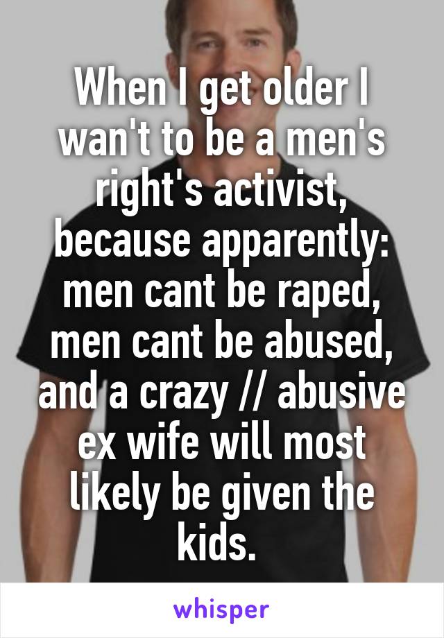 When I get older I wan't to be a men's right's activist, because apparently: men cant be raped, men cant be abused, and a crazy // abusive ex wife will most likely be given the kids. 