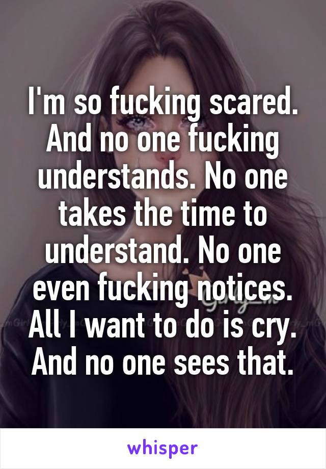 I'm so fucking scared. And no one fucking understands. No one takes the time to understand. No one even fucking notices. All I want to do is cry. And no one sees that.