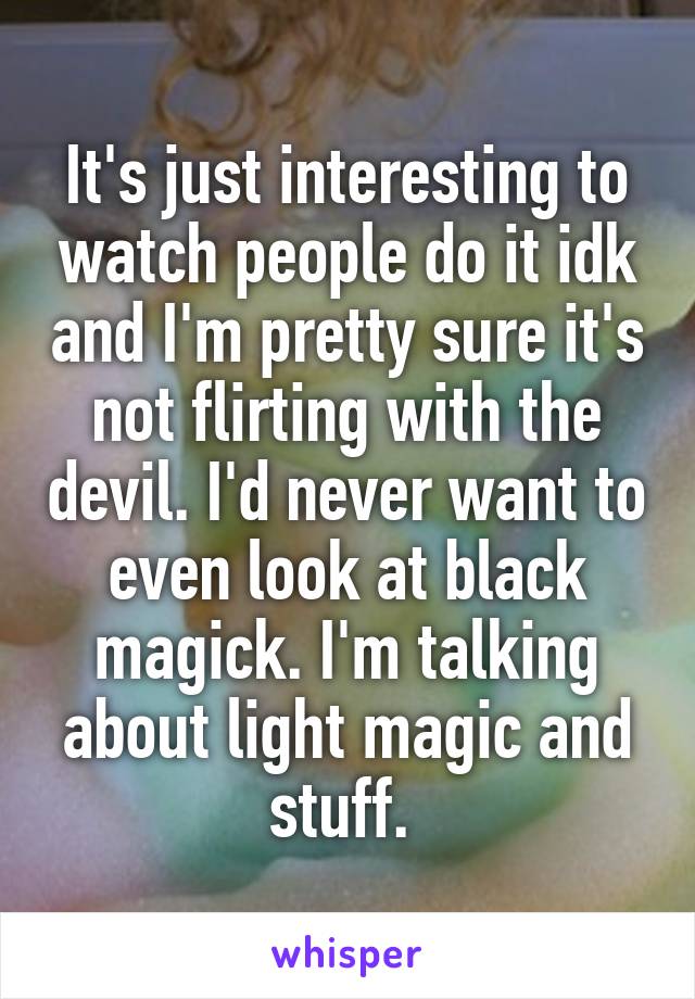 It's just interesting to watch people do it idk and I'm pretty sure it's not flirting with the devil. I'd never want to even look at black magick. I'm talking about light magic and stuff. 