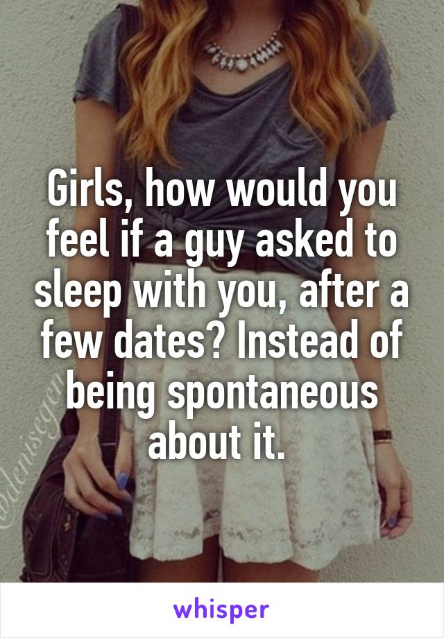 Girls, how would you feel if a guy asked to sleep with you, after a few dates? Instead of being spontaneous about it. 