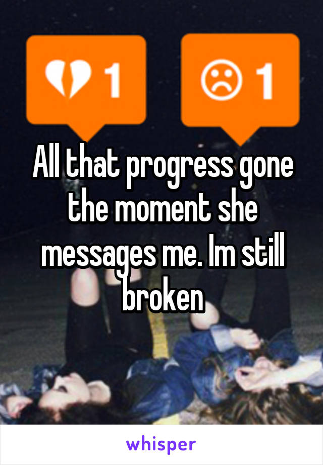 All that progress gone the moment she messages me. Im still broken