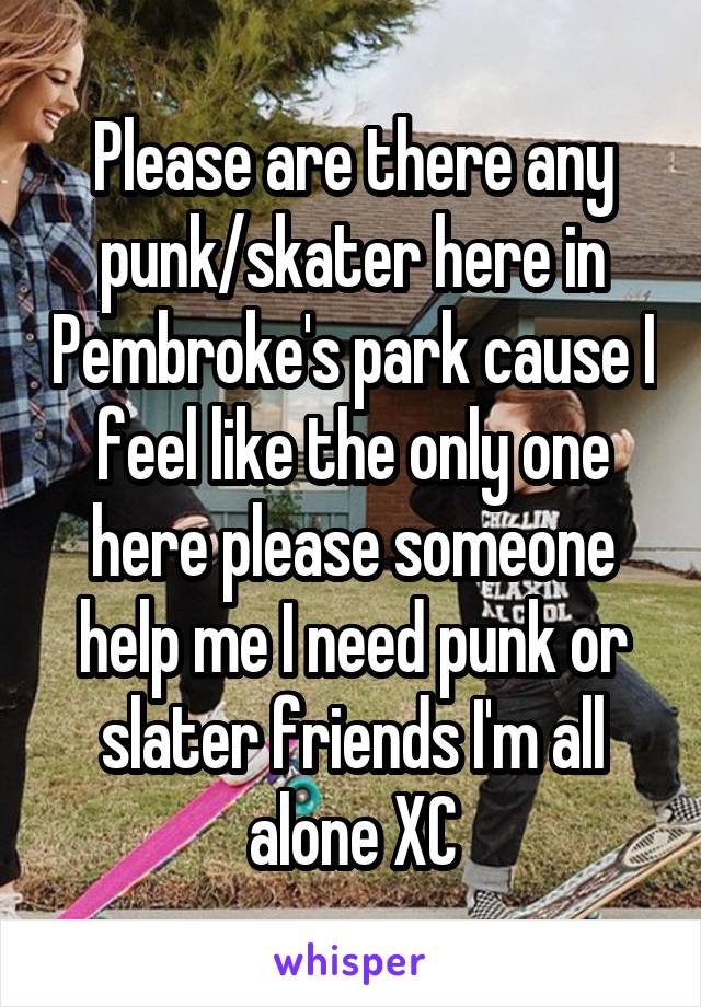 Please are there any punk/skater here in Pembroke's park cause I feel like the only one here please someone help me I need punk or slater friends I'm all alone XC