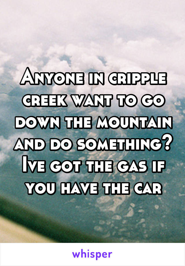 Anyone in cripple creek want to go down the mountain and do something? Ive got the gas if you have the car