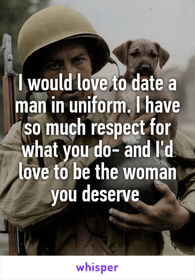 I would love to date a man in uniform. I have so much respect for what you do- and I'd love to be the woman you deserve 