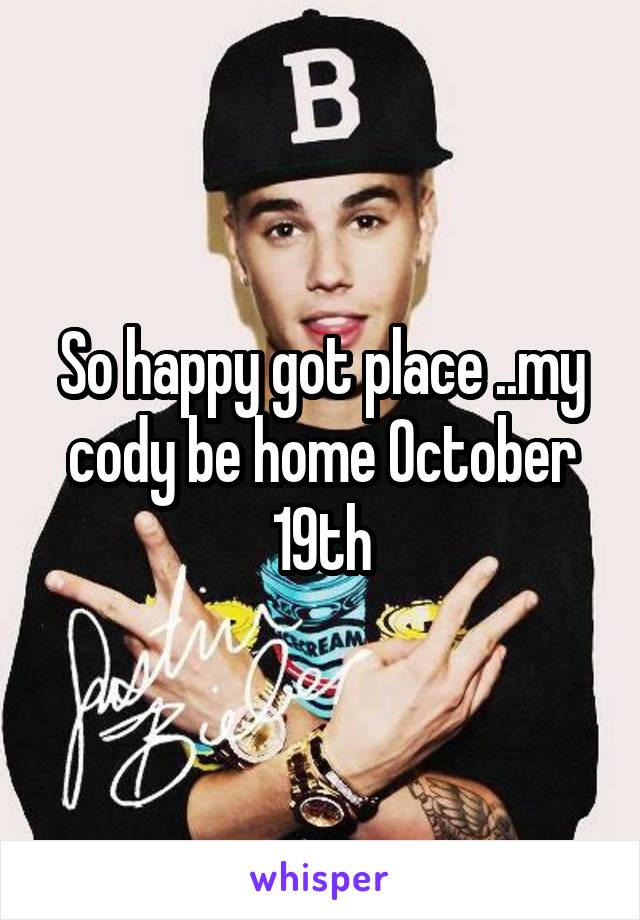 So happy got place ..my cody be home October 19th