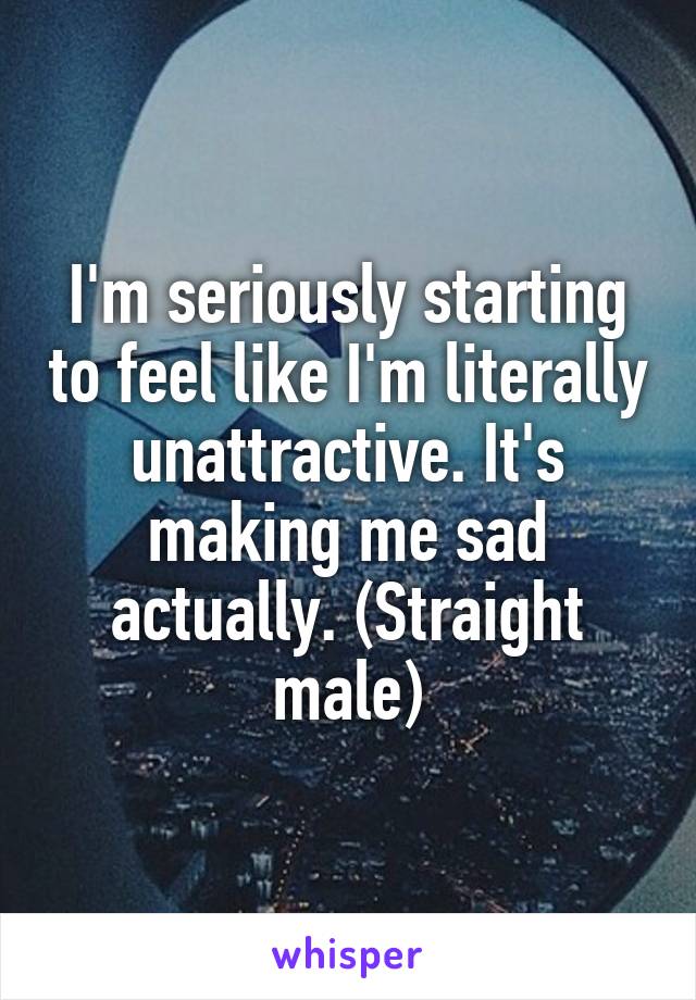 I'm seriously starting to feel like I'm literally unattractive. It's making me sad actually. (Straight male)