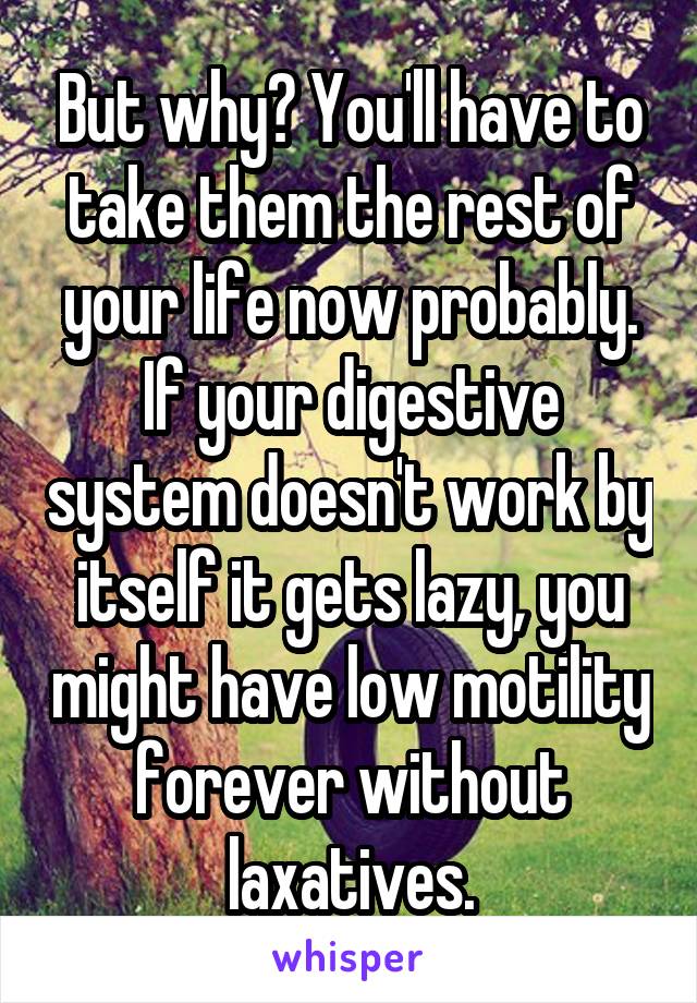 But why? You'll have to take them the rest of your life now probably. If your digestive system doesn't work by itself it gets lazy, you might have low motility forever without laxatives.
