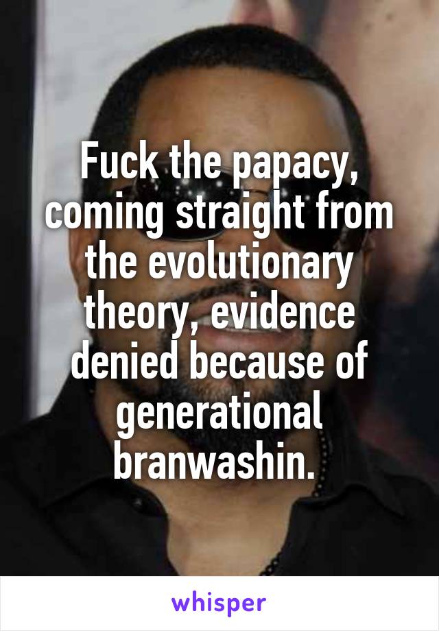 Fuck the papacy, coming straight from the evolutionary theory, evidence denied because of generational branwashin. 