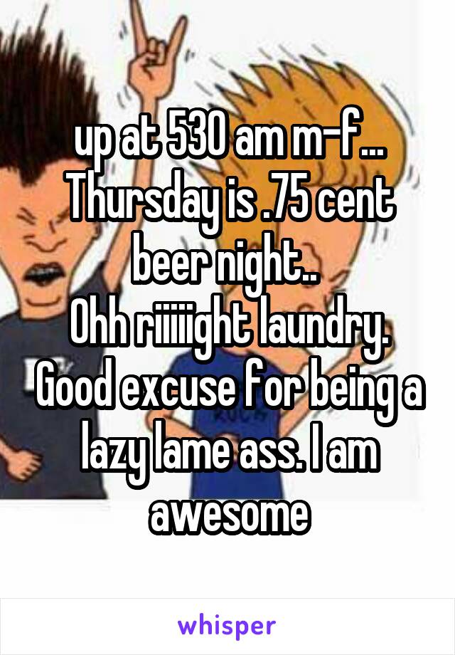 up at 530 am m-f...
Thursday is .75 cent beer night.. 
Ohh riiiiight laundry. Good excuse for being a lazy lame ass. I am awesome