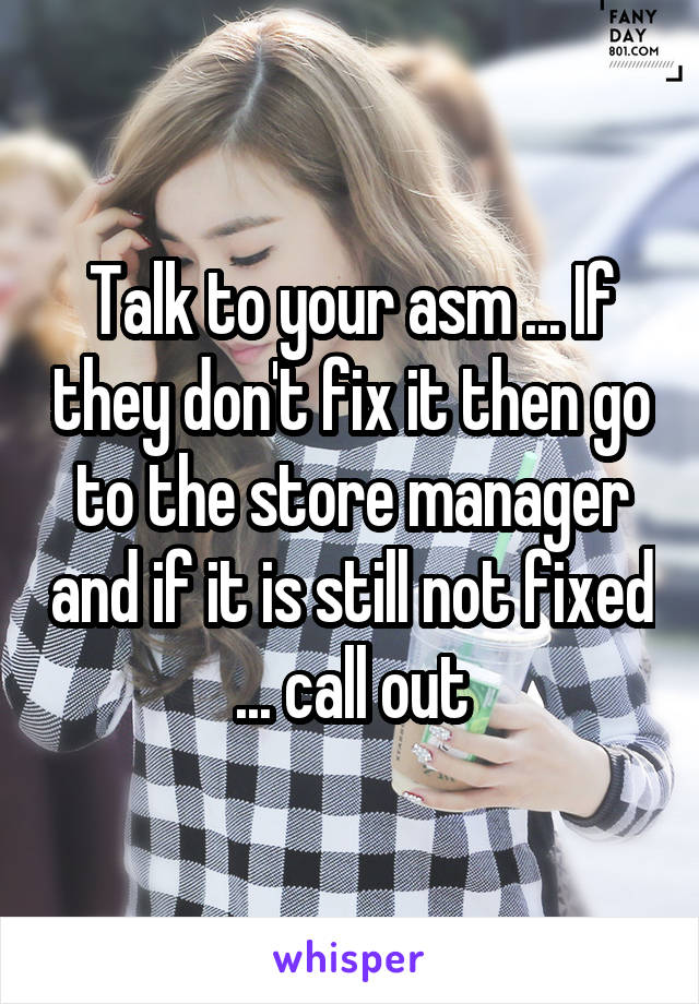 Talk to your asm ... If they don't fix it then go to the store manager and if it is still not fixed ... call out